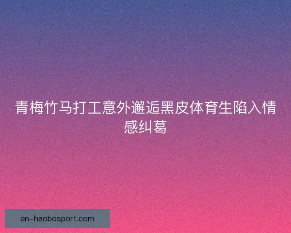 青梅竹马打工意外邂逅黑皮体育生陷入情感纠葛